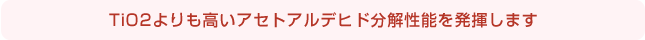 TiO2よりも高いアセトアルデヒド分解性能を発揮します