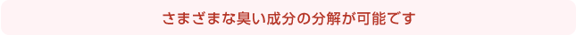 さまざまな臭い成分の分解が可能です